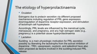 The etiology of hyperprolactinaemia
• Ovulation
Estrogens due to prolacin secretion via different proposed
mechanisms including regulation of PRL gene expression,
downregulation of dopamine receptor expression, and stimulation
of lactotroph cell hyperplasia .
Accordingly, PRL levels are influenced by the menstrual cycle,
menopause, and pregnancy, and any high estrogen state (e.g.,
pregnancy) is a potential cause hyperprolactinaemia
• Lactation
Suckling is a main physiologic motivation for PRL secretion
possibly by liberating the lactotrophs from the activat inhibition of
dopamine . TRH, vasopressin, oxytocin, and salsolinol have also
been proposed as factors involved in the suckling-induced PRL
release
 