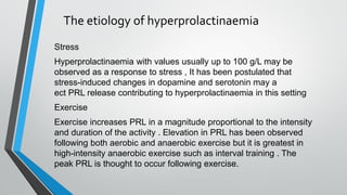 The etiology of hyperprolactinaemia
Stress
Hyperprolactinaemia with values usually up to 100 g/L may be
observed as a response to stress , It has been postulated that
stress-induced changes in dopamine and serotonin may a
ect PRL release contributing to hyperprolactinaemia in this setting
Exercise
Exercise increases PRL in a magnitude proportional to ​the intensity
and duration of the activity . Elevation in PRL has been observed
following both aerobic and anaerobic exercise but it is greatest in
high-intensity anaerobic exercise such as interval training . The
peak PRL is thought to occur following exercise.
 
