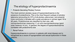 The etiology of hyperprolactinaemia
• Prolactin-Secreting Pituitary Tumors
The most common pituitary cause of hyperprolactinaemia is the
presence of prolactinoma. This is the most frequent subtype of pituitary
adenoma (accounting for 57% of all pituitary adenomas), and presents
more commonly in females with a peak prevalence in women aged 16 to
48 years. Prolactinomas are classified by their size, with
microprolactinomas measuring <1 cm and macroprolactinomas (giant
ones measure >4 cm) . In general, the degree of hyperprolactinaemia
correlates with prolactinoma size
• Renal Failure
Hyperprolactinaemia is common in patients with renal disease and is
recognized as a cause of hypogonadism and sexual dysfunction in these
patients .
 