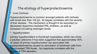 The etiology of hyperprolactinaemia
• Liver Cirrhosis
Hyperprolactinaemia is common amongst patients with cirrhosis
with levels less than 100 g/L. Its degree correlates with the severity
of liver disease . The mechanism is thought to be secondary to
decreased dopamine-mediated PRL inhibition, as well as
increased circulating oestrogen levels
• Hypothyroidism
primary hypothyroidism is thyrotroph hyperplasia, which can mimic
a pituitary adenoma It has been suggested that approximately 40%
of cases of primary hypothyroidism are associated with
hyperprolactinaemia caused by stimulation of lactotroph cells from
the increased TRH levels . Its magnitude correlates with the
degree of TSH elevation.
 