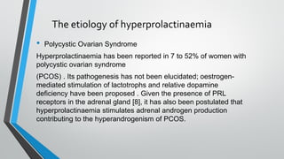 The etiology of hyperprolactinaemia
• Polycystic Ovarian Syndrome
Hyperprolactinaemia has been reported in 7 to 52% of women with
polycystic ovarian syndrome
(PCOS) . Its pathogenesis has not been elucidated; oestrogen-
mediated stimulation of lactotrophs and relative dopamine
deficiency have been proposed . Given the presence of PRL
receptors in the adrenal gland [8], it has also been postulated that
hyperprolactinaemia stimulates adrenal androgen production
contributing to the hyperandrogenism of PCOS.
 