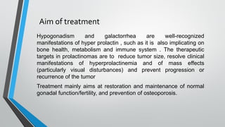 Aim of treatment
Hypogonadism and galactorrhea are well-recognized
manifestations of hyper prolactin , such as it is also implicating on
bone health, metabolism and immune system . The therapeutic
targets in prolactinomas are to reduce tumor size, resolve clinical
manifestations of hyperprolactinemia and of mass effects
(particularly visual disturbances) and prevent progression or
recurrence of the tumor
Treatment mainly aims at restoration and maintenance of normal
gonadal function/fertility, and prevention of osteoporosis.
 