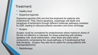 Treatment
• Healthy food
• Dopamine Agonists
Dopamine agonists (DA) are first line treatment for patients with
prolactinoma They induce apoptosis, autophagic cell death and
paraptosis of lactotrophs through different molecular pathways mediated
by D2R, leading to reduced prolactin secretion and tumor shrinkage
• Surgery
Surgery could be considered for prolactinomas where maximum doses of
DA are not effective or tolerated, for those presenting with pituitary
apoplexy with visual deterioration, when there are cystic tumor
components compressing the visual pathway, or if cerebrospinal fluid
leak develops . Surgery may also be an option for young patients with
macroprolactinoma
• Radiotherapy
 