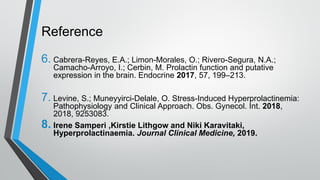 Reference
6. Cabrera-Reyes, E.A.; Limon-Morales, O.; Rivero-Segura, N.A.;
Camacho-Arroyo, I.; Cerbin, M. Prolactin function and putative
expression in the brain. Endocrine 2017, 57, 199–213.
7. Levine, S.; Muneyyirci-Delale, O. Stress-Induced Hyperprolactinemia:
Pathophysiology and Clinical Approach. Obs. Gynecol. Int. 2018,
2018, 9253083.
8. Irene Samperi ,Kirstie Lithgow and Niki Karavitaki,
Hyperprolactinaemia. Journal Clinical Medicine, 2019.
 