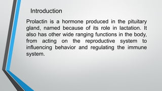 Introduction
Prolactin is a hormone produced in the pituitary
gland, named because of its role in lactation. It
also has other wide ranging functions in the body,
from acting on the reproductive system to
influencing behavior and regulating the immune
system.
 