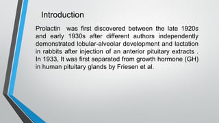 Introduction
Prolactin was first discovered between the late 1920s
and early 1930s after different authors independently
demonstrated lobular-alveolar development and lactation
in rabbits after injection of an anterior pituitary extracts .
In 1933, It was first separated from growth hormone (GH)
in human pituitary glands by Friesen et al.
 
