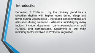 Introduction
Secretion of Prolactin by the pituitary gland has a
circadian rhythm with higher levels during sleep and
lower during wakefulness . Increased concentrations are
also seen during ovulation . Wheares, inhibiting by many
factors include dopamine, gamma-aminobutyric acid
(GABA), and somatostatin. Dopamine is the main
inhibitory factor involved in Prolactin regulation
 