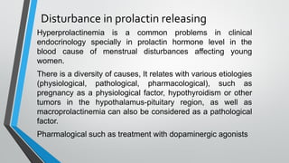 Disturbance in prolactin releasing
Hyperprolactinemia is a common problems in clinical
endocrinology specially in prolactin hormone level in the
blood cause of menstrual disturbances affecting young
women.
There is a diversity of causes, It relates with various etiologies
(physiological, pathological, pharmacological), such as
pregnancy as a physiological factor, hypothyroidism or other
tumors in the hypothalamus-pituitary region, as well as
macroprolactinemia can also be considered as a pathological
factor.
Pharmalogical such as treatment with dopaminergic agonists
 