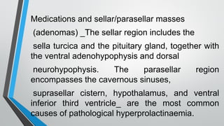 Medications and sellar/parasellar masses
(adenomas) _The sellar region includes the
sella turcica and the pituitary gland, together with
the ventral adenohypophysis and dorsal
neurohypophysis. The parasellar region
encompasses the cavernous sinuses,
suprasellar cistern, hypothalamus, and ventral
inferior third ventricle_ are the most common
causes of pathological hyperprolactinaemia.
 