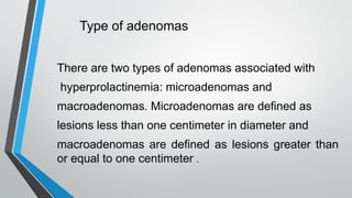 Type of adenomas
There are two types of adenomas associated with
hyperprolactinemia: microadenomas and
macroadenomas. Microadenomas are defined as
lesions less than one centimeter in diameter and
macroadenomas are defined as lesions greater than
or equal to one centimeter .
 