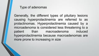 Generally, the different types of pituitary lesions
causing hyperprolactinemia are referred to as
prolactinomas. Hyperprolactinemia caused by a
microadenoma is considered less threatening to a
patient than macroadenoma induced
hyperprolactinemia because macroadenomas are
more prone to increasing in size
Type of adenomas
 
