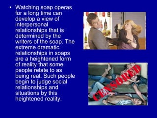Watching soap operas for a long time can develop a view of interpersonal relationships that is determined by the writers of the soap. The extreme dramatic relationships in soaps are a heightened form of reality that some people relate to as being real. Such people begin to judge social relationships and situations by this heightened reality.  