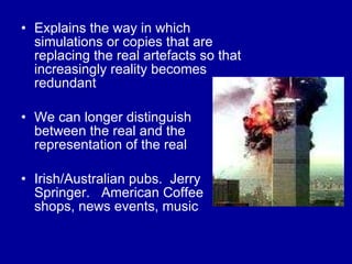 Explains the way in which simulations or copies that are replacing the real artefacts so that increasingly reality becomes redundant We can longer distinguish between the real and the representation of the real  Irish/Australian pubs.  Jerry Springer.  American Coffee shops, news events, music 