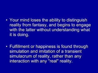 Your mind loses the ability to distinguish reality from fantasy, and begins to engage with the latter without understanding what it is doing. Fulfillment or happiness is found through simulation and imitation of a transient simulacrum of reality, rather than any interaction with any "real" reality. 