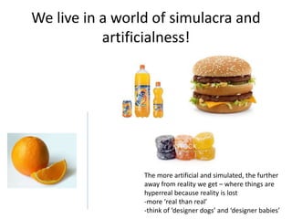 We live in a world of simulacra and
artificialness!
The more artificial and simulated, the further
away from reality we get – where things are
hyperreal because reality is lost
-more ‘real than real’
-think of ‘designer dogs’ and ‘designer babies’
 