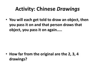 Activity: Chinese Drawings
• You will each get told to draw an object, then
you pass it on and that person draws that
object, you pass it on again…..
• How far from the original are the 2, 3, 4
drawings?
 