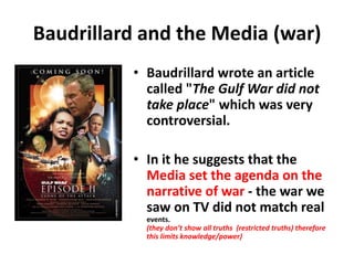 Baudrillard and the Media (war)
• Baudrillard wrote an article
called "The Gulf War did not
take place" which was very
controversial.
• In it he suggests that the
Media set the agenda on the
narrative of war - the war we
saw on TV did not match real
events.
(they don’t show all truths (restricted truths) therefore
this limits knowledge/power)
 