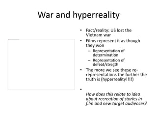 War and hyperreality
• Fact/reality: US lost the
Vietnam war
• Films represent it as though
they won
– Representation of
determination
– Representation of
defeat/stregth
• The more we see these re-
representations the further the
truth is (hyperreality!!!!)
•
How does this relate to idea
about recreation of stories in
film and new target audiences?
 