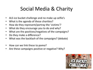 Social Media & Charity
• ALS ice bucket challenge and no make up selfie’s
• What is the agenda of these charities?
• How do they represent/portray the ‘victims’?
• What do they encourage you to do and why?
• What are the positives/negatives of the campaigns?
• Do they make a difference?
• What was the backlash of the campaigns? (debate)
• How can we link these to pomo?
• Are these campaigns positive or negative? Why?
 