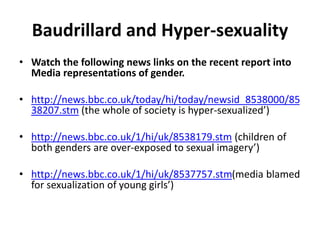 Baudrillard and Hyper-sexuality
• Watch the following news links on the recent report into
Media representations of gender.
• http://news.bbc.co.uk/today/hi/today/newsid_8538000/85
38207.stm (the whole of society is hyper-sexualized’)
• http://news.bbc.co.uk/1/hi/uk/8538179.stm (children of
both genders are over-exposed to sexual imagery’)
• http://news.bbc.co.uk/1/hi/uk/8537757.stm(media blamed
for sexualization of young girls’)
 