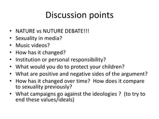 Discussion points
• NATURE vs NUTURE DEBATE!!!
• Sexuality in media?
• Music videos?
• How has it changed?
• Institution or personal responsibility?
• What would you do to protect your children?
• What are positive and negative sides of the argument?
• How has it changed over time? How does it compare
to sexuality previously?
• What campaigns go against the ideologies ? (to try to
end these values/ideals)
 