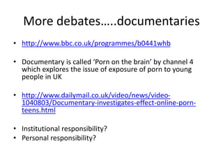 More debates…..documentaries
• http://www.bbc.co.uk/programmes/b0441whb
• Documentary is called ‘Porn on the brain’ by channel 4
which explores the issue of exposure of porn to young
people in UK
• http://www.dailymail.co.uk/video/news/video-
1040803/Documentary-investigates-effect-online-porn-
teens.html
• Institutional responsibility?
• Personal responsibility?
 
