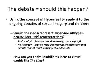 The debate = should this happen?
• Using the concept of Hyperreality apply it to the
ongoing debates of sexual imagery and children:
– Should the media represent hyper-sexual/hyper-
beauty (idealistic) representations?
• Yes? = why? – free speech, democracy, money/profit
• No? = why? – sets up false expectations/aspirations that
people cannot reach = they feel inadequate
– How can you apply Baudrillards ideas to virtual
worlds like The Sims?
 