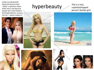 hyperbeauty
This is a real,
unphotoshopped
person! (barbie girl)
Celebs are idealised &
hyperreal because their
‘reality’ is based on ideals
which aren’t real because
people don’t have flawless
skin/huge bottoms, luscious
hair etc. = plastic surgery!!!
 