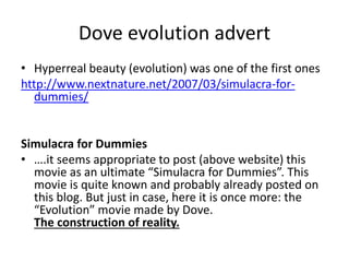 Dove evolution advert
• Hyperreal beauty (evolution) was one of the first ones
http://www.nextnature.net/2007/03/simulacra-for-
dummies/
Simulacra for Dummies
• ….it seems appropriate to post (above website) this
movie as an ultimate “Simulacra for Dummies”. This
movie is quite known and probably already posted on
this blog. But just in case, here it is once more: the
“Evolution” movie made by Dove.
The construction of reality.
 