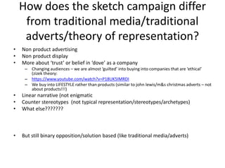 How does the sketch campaign differ
from traditional media/traditional
adverts/theory of representation?
• Non product advertising
• Non product display
• More about ‘trust’ or belief in ‘dove’ as a company
– Changing audiences – we are almost ‘guilted’ into buying into companies that are ‘ethical’
(zizek theory:
– https://www.youtube.com/watch?v=P18UK5IMRDI
– We buy into LIFESTYLE rather than products (similar to john lewis/m&s christmas adverts – not
about products!!!)
• Linear narrative (not enigmatic
• Counter stereotypes (not typical representation/stereotypes/archetypes)
• What else???????
• But still binary opposition/solution based (like traditional media/adverts)
 