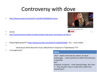 Controversy with dove
• http://www.youtube.com/watch?v=pKLDEj73gGQ&safe=active
• Article:
• http://www.businessinsider.com/why-people-hate-doves-real-beauty-ad-2013-4
• People fighting back??? https://www.youtube.com/watch?v=GXoZLPSw8U8 (try - music video)
•
-what do you think about this music video/artist in response to ‘hyperbeauty’????
• Is it progressive?
dove
2013 – sketch artist idea for advert (to show
pretty/ugly……seems positive to reflect that everyone
is beautiful
BUT
Emphasis on beauty – outer beauty/image (let’s face
it – they wouldn’t have a model with a deformity
would they?)
 