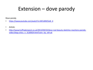 Extension – dove parody
Dove parody
• https://www.youtube.com/watch?v=MFvNNSTwN_4
• Article:
• http://www.huffingtonpost.co.uk/2013/04/22/dove-real-beauty-sketches-reactions-parody-
video-blog-critics_n_3130929.html?utm_hp_ref=uk
 