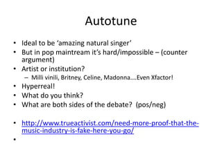 Autotune
• Ideal to be ‘amazing natural singer’
• But in pop maintream it’s hard/impossible – (counter
argument)
• Artist or institution?
– Milli vinili, Britney, Celine, Madonna….Even Xfactor!
• Hyperreal!
• What do you think?
• What are both sides of the debate? (pos/neg)
• http://www.trueactivist.com/need-more-proof-that-the-
music-industry-is-fake-here-you-go/
•
 