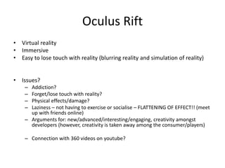 Oculus Rift
• Virtual reality
• Immersive
• Easy to lose touch with reality (blurring reality and simulation of reality)
• Issues?
– Addiction?
– Forget/lose touch with reality?
– Physical effects/damage?
– Laziness – not having to exercise or socialise – FLATTENING OF EFFECT!! (meet
up with friends online)
– Arguments for: new/advanced/interesting/engaging, creativity amongst
developers (however, creativity is taken away among the consumer/players)
– Connection with 360 videos on youtube?
 