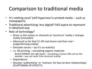 Comparison to traditional media
• It’s nothing new? (still hyperreal in printed media – such as
newspapers)
• Traditional advertising: less digital? Still aspire to represent
in idealised way
• Role of technology?
– Gives us the means or channels to ‘construct’ reality / reshape
reality (simulate!)
– Advanced so far that it’s SO real (more real than real –
outperforming reality)
– Simulate senses – (so it’s so realistic)
– i.e. 4D printing – simulating organic materials
BLACK MIRROR: (be right back) – simulating a human (like ash on the
episode – you can never fully construct reality)
– Dependence
– Devalue ‘authenticity’ or ‘realness’ (ie face-to-face relationships)
(FLATTENING OF EFFECT!)
 