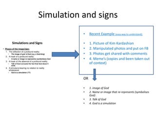 Simulation and signs
• Recent Example (easy way to understand):
• 1. Picture of Kim Kardashian
• 2. Manipulated photos and put on FB
• 3. Photos get shared with comments
• 4. Meme’s (copies and been taken out
of context)
OR
• 1. image of God
• 2. Name or image that re-represents (symbolises
God)
• 3. Talk of God
• 4. God is a simulation
 