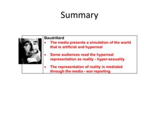 Summary
Baudrillard
 The media presents a simulation of the world
that is artificial and hyperreal
 Some audiences read the hyperreal
representation as reality - hyper-sexuality
 The representation of reality is mediated
through the media - war reporting
 
