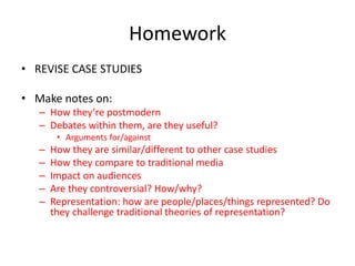Homework
• REVISE CASE STUDIES
• Make notes on:
– How they’re postmodern
– Debates within them, are they useful?
• Arguments for/against
– How they are similar/different to other case studies
– How they compare to traditional media
– Impact on audiences
– Are they controversial? How/why?
– Representation: how are people/places/things represented? Do
they challenge traditional theories of representation?
 