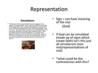 Representation
• Sign = can have meaning
of the real
(God)
• If God can be simulated
(made up of signs which
create faith) isn’t this just
all simulacrum (non
real/representations of
real)
• *what could be the
controversies with this?
 