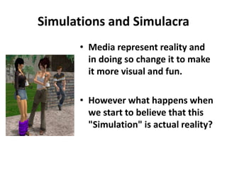 Simulations and Simulacra
• Media represent reality and
in doing so change it to make
it more visual and fun.
• However what happens when
we start to believe that this
"Simulation" is actual reality?
 