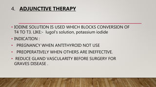 4. ADJUNCTIVE THERAPY
• IODINE SOLUTION IS USED WHICH BLOCKS CONVERSION OF
T4 TO T3. LIKE:- lugol’s solution, potassium iodide
• INDICATION :
• PREGNANCY WHEN ANTITHYROID NOT USE
• PREOPERATIVELY WHEN OTHERS ARE INEFFECTIVE.
• REDUCE GLAND VASCULARITY BEFORE SURGERY FOR
GRAVES DISEASE .
 