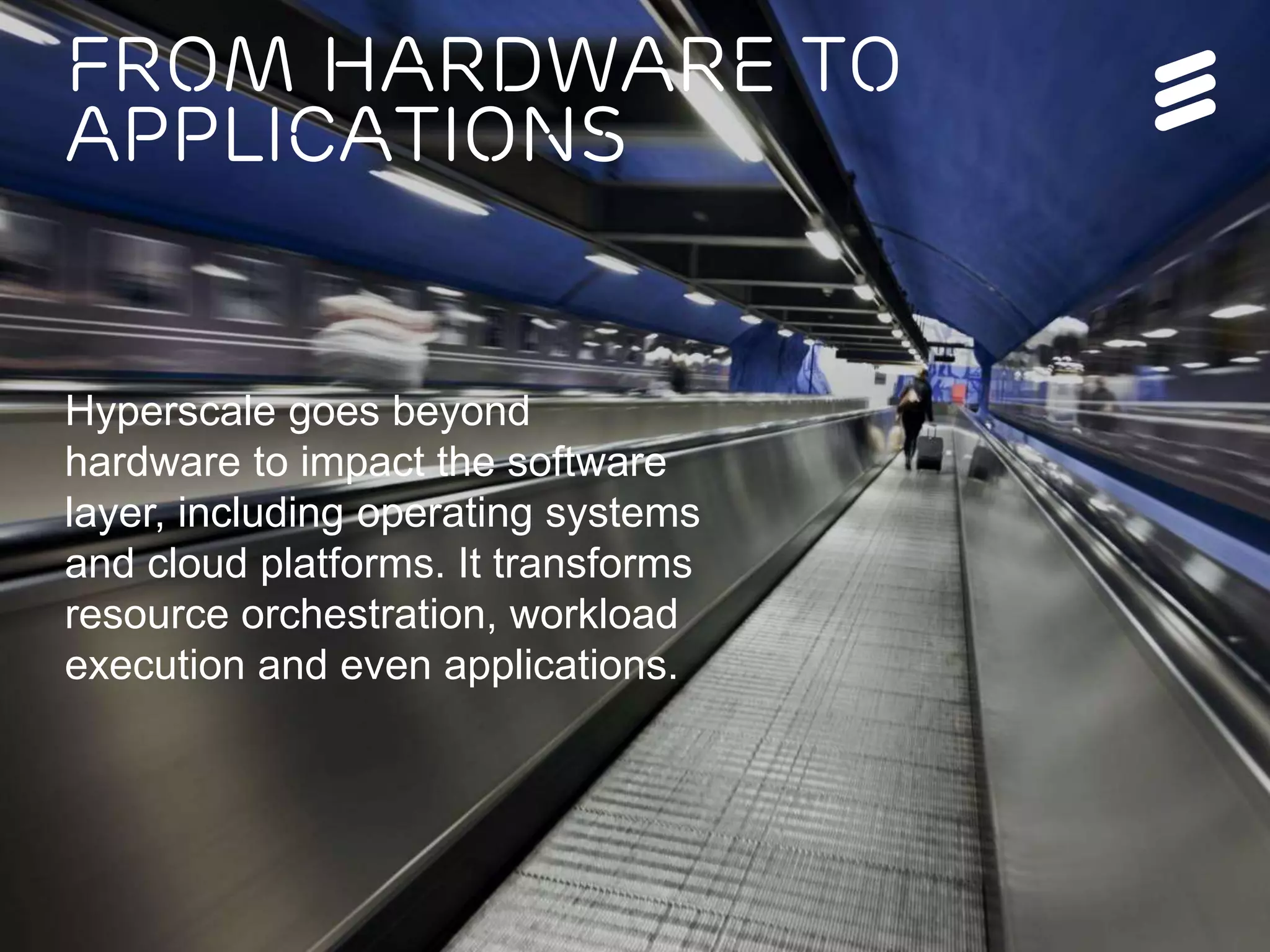 Ericsson Internal | 2016-05-17 | Page 4
From hardware to
applications
Hyperscale goes beyond
hardware to impact the software
layer, including operating systems
and cloud platforms. It transforms
resource orchestration, workload
execution and even applications.
 