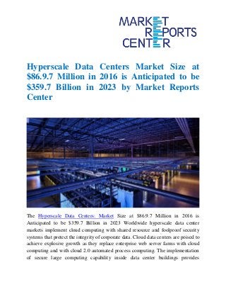 Hyperscale Data Centers Market Size at
$86.9.7 Million in 2016 is Anticipated to be
$359.7 Billion in 2023 by Market Reports
Center
The Hyperscale Data Centers: Market Size at $86.9.7 Million in 2016 is
Anticipated to be $359.7 Billion in 2023 Worldwide hyperscale data center
markets implement cloud computing with shared resource and foolproof security
systems that protect the integrity of corporate data. Cloud data centers are poised to
achieve explosive growth as they replace enterprise web server farms with cloud
computing and with cloud 2.0 automated process computing. The implementation
of secure large computing capability inside data center buildings provides
 