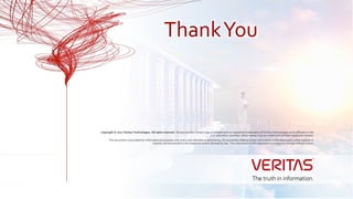 Copyright © 2017 Veritas Technologies. All rights reserved. Veritas and the Veritas Logo are trademarks or registered trademarks of Veritas Technologies or its affiliates in the
U.S. and other countries. Other names may be trademarks of their respective owners.
This document is provided for informational purposes only and is not intended as advertising. All warranties relating to the information in this document, either express or
implied, are disclaimed to the maximum extent allowed by law. The information in this document is subject to change without notice.
ThankYou
 