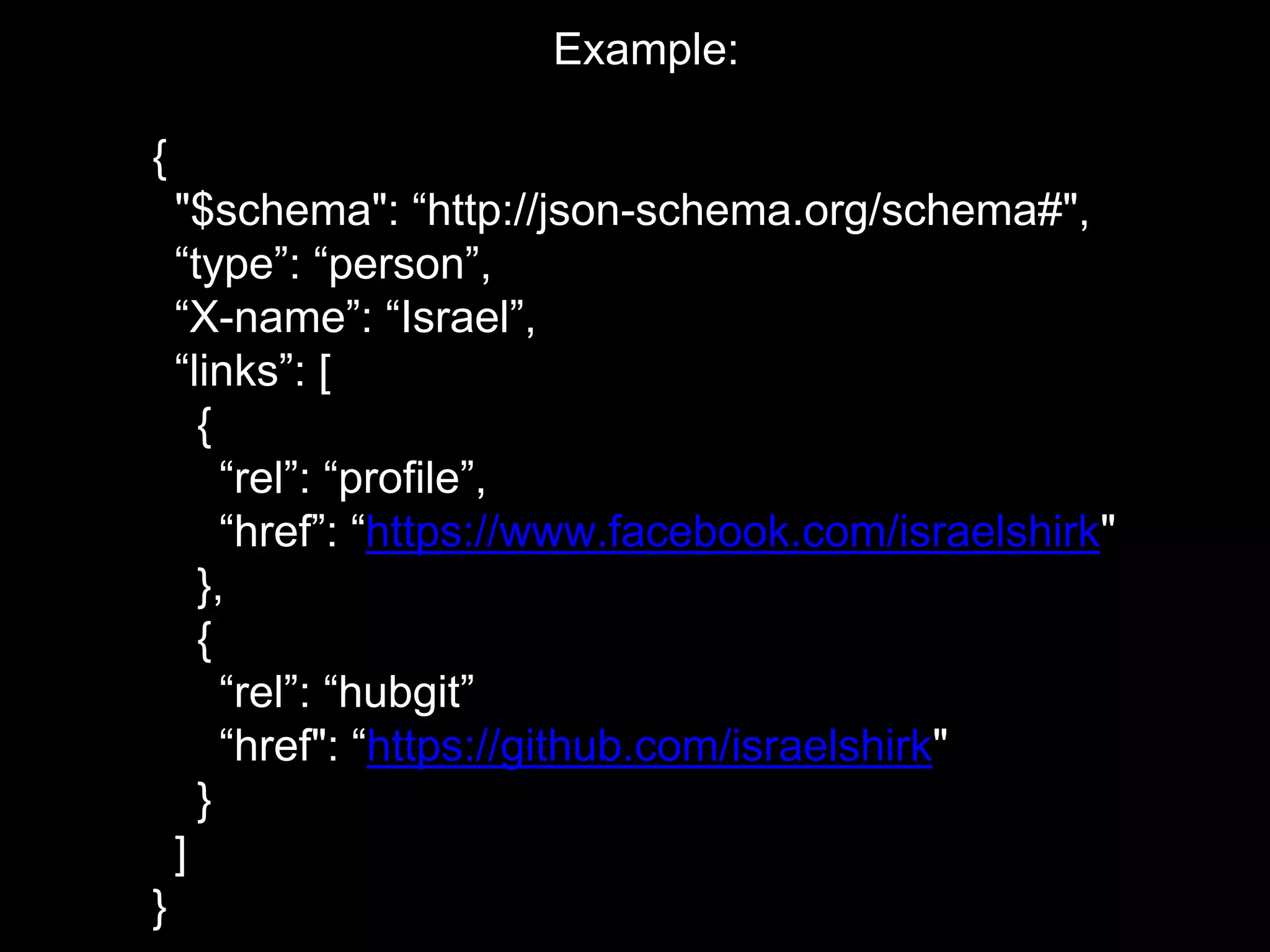 Example:
{
"$schema": “http://json-schema.org/schema#",
“type”: “person”,
“X-name”: “Israel”,
“links”: [
{
“rel”: “profile”,
“href”: “https://www.facebook.com/israelshirk"
},
{
“rel”: “hubgit”
“href": “https://github.com/israelshirk"
}
]
}
 