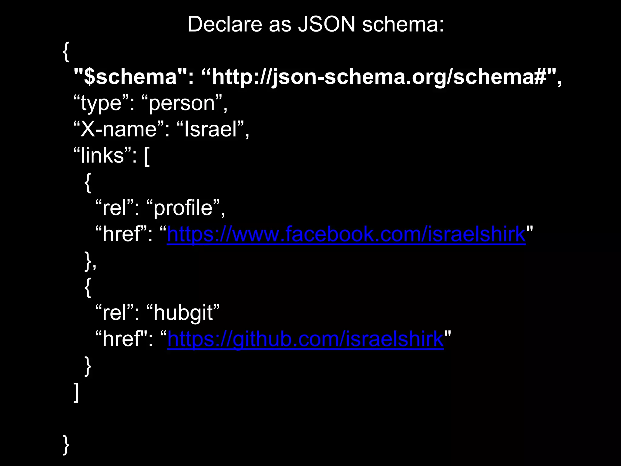 Declare as JSON schema:
{
"$schema": “http://json-schema.org/schema#",
“type”: “person”,
“X-name”: “Israel”,
“links”: [
{
“rel”: “profile”,
“href”: “https://www.facebook.com/israelshirk"
},
{
“rel”: “hubgit”
“href": “https://github.com/israelshirk"
}
]
}
 