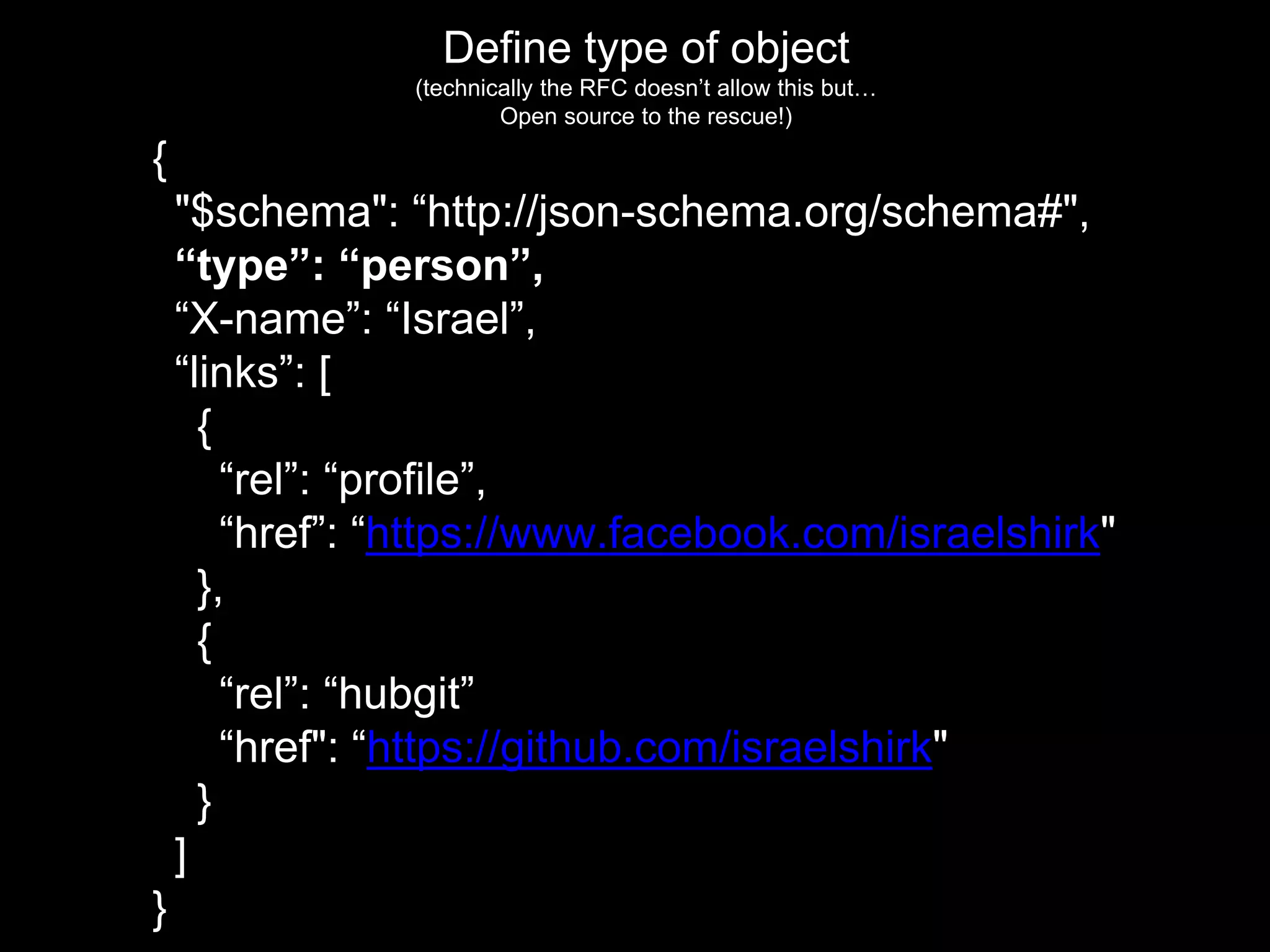 Define type of object
(technically the RFC doesn’t allow this but…
Open source to the rescue!)
{
"$schema": “http://json-schema.org/schema#",
“type”: “person”,
“X-name”: “Israel”,
“links”: [
{
“rel”: “profile”,
“href”: “https://www.facebook.com/israelshirk"
},
{
“rel”: “hubgit”
“href": “https://github.com/israelshirk"
}
]
}
 