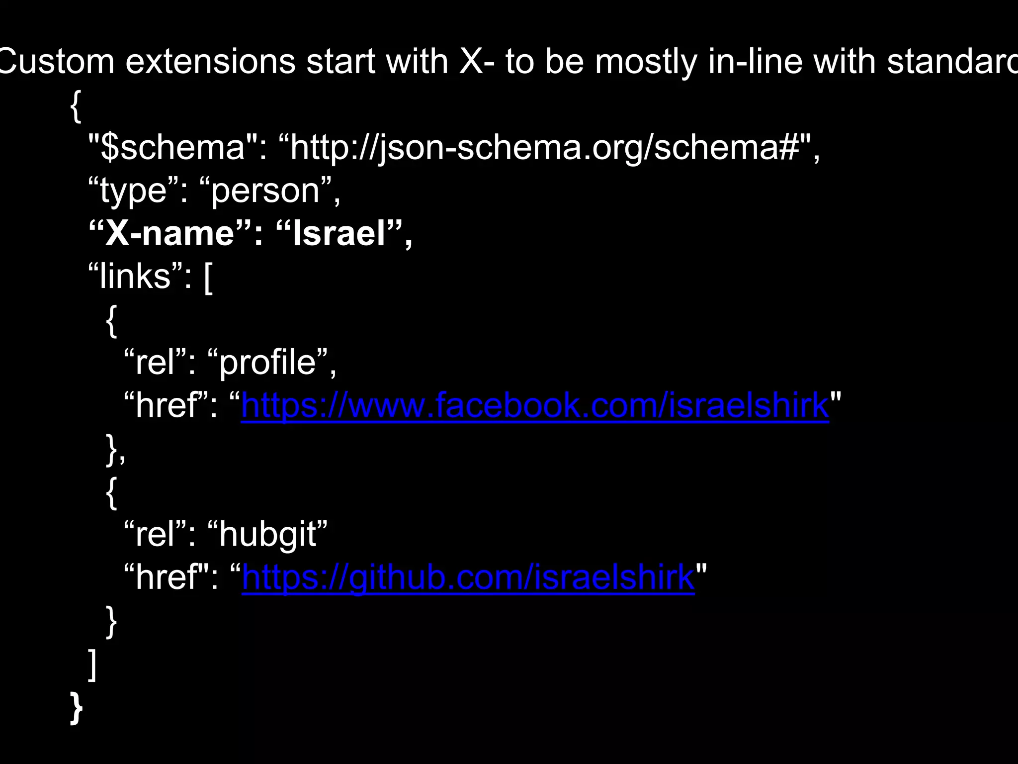 Custom extensions start with X- to be mostly in-line with standard
{
"$schema": “http://json-schema.org/schema#",
“type”: “person”,
“X-name”: “Israel”,
“links”: [
{
“rel”: “profile”,
“href”: “https://www.facebook.com/israelshirk"
},
{
“rel”: “hubgit”
“href": “https://github.com/israelshirk"
}
]
}
 
