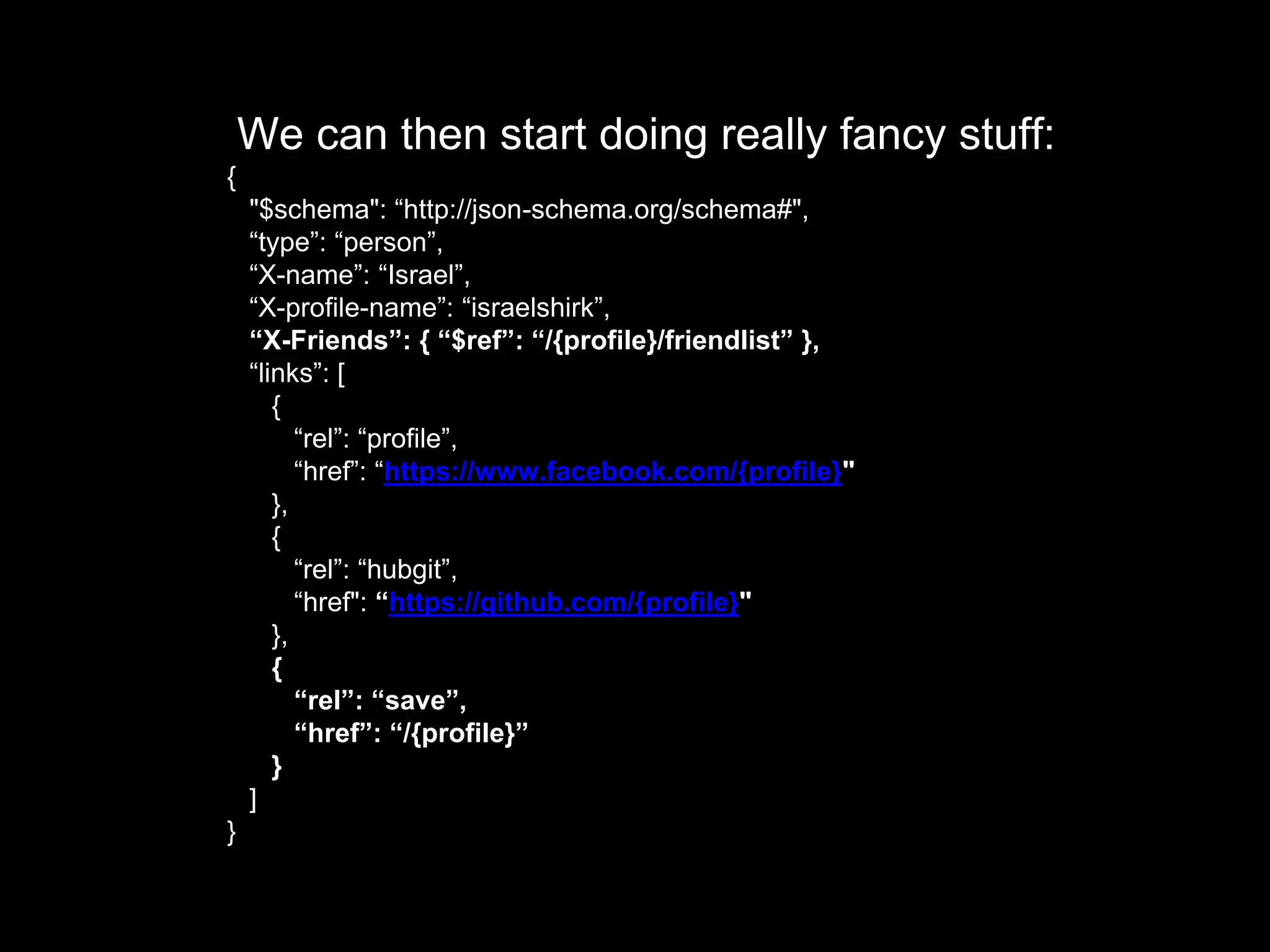 We can then start doing really fancy stuff:
{
"$schema": “http://json-schema.org/schema#",
“type”: “person”,
“X-name”: “Israel”,
“X-profile-name”: “israelshirk”,
“X-Friends”: { “$ref”: “/{profile}/friendlist” },
“links”: [
{
“rel”: “profile”,
“href”: “https://www.facebook.com/{profile}"
},
{
“rel”: “hubgit”,
“href": “https://github.com/{profile}"
},
{
“rel”: “save”,
“href”: “/{profile}”
}
]
}
 