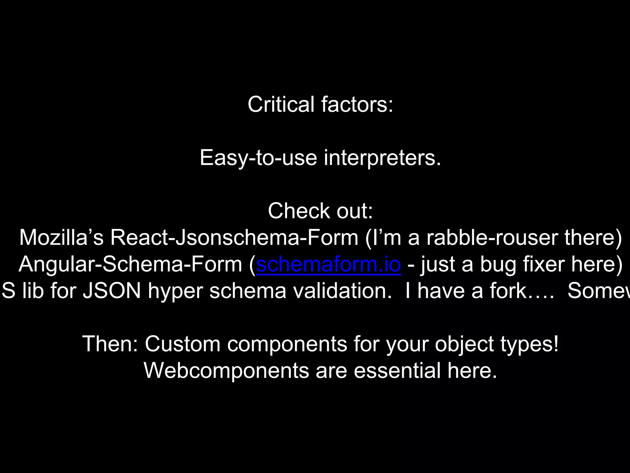 Critical factors:
Easy-to-use interpreters.
Check out:
Mozilla’s React-Jsonschema-Form (I’m a rabble-rouser there)
Angular-Schema-Form (schemaform.io - just a bug fixer here)
JS lib for JSON hyper schema validation. I have a fork…. Somew
Then: Custom components for your object types!
Webcomponents are essential here.
 